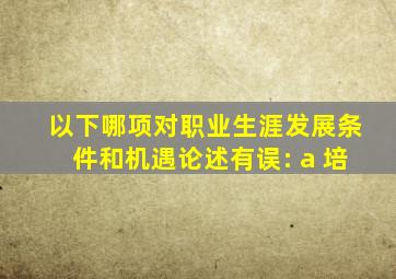 以下哪项对职业生涯发展条件和机遇论述有误: a 培